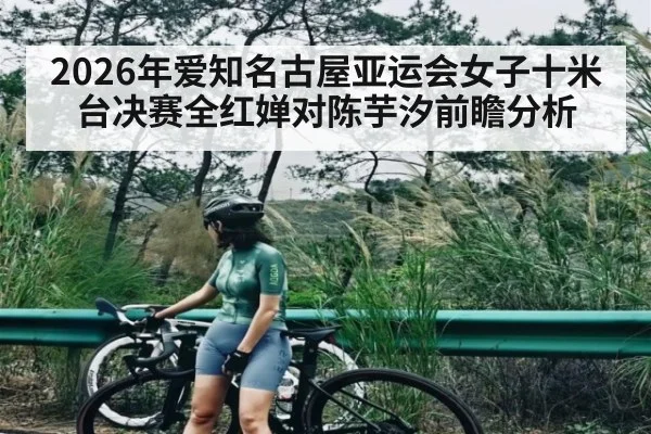 2026年爱知名古屋亚运会女子十米台决赛全红婵对陈芋汐前瞻分析